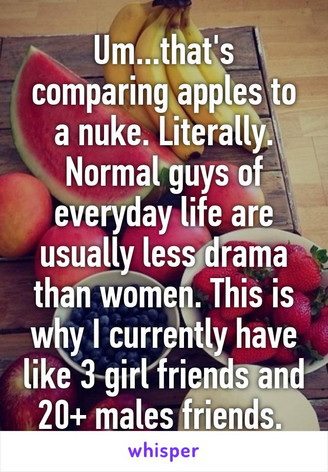 Um...that's comparing apples to a nuke. Literally. Normal guys of everyday life are usually less drama than women. This is why I currently have like 3 girl friends and 20+ males friends. 