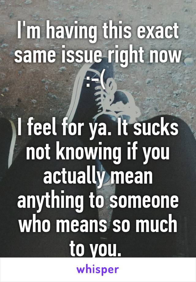 I'm having this exact same issue right now :-( 

I feel for ya. It sucks not knowing if you actually mean anything to someone who means so much to you. 