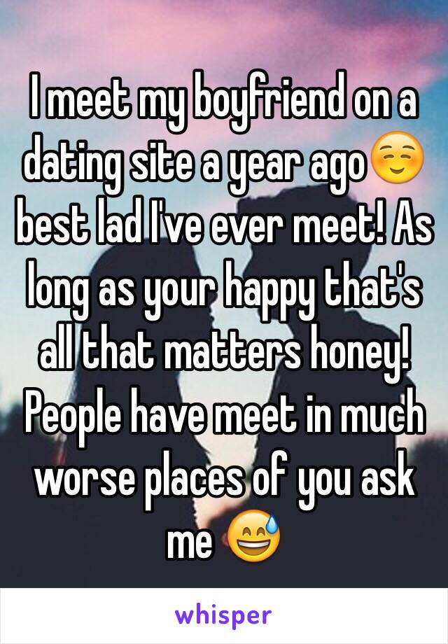 I meet my boyfriend on a dating site a year ago☺️ best lad I've ever meet! As long as your happy that's all that matters honey! People have meet in much worse places of you ask me 😅 