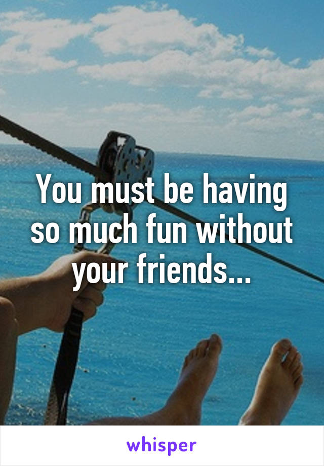 You must be having so much fun without your friends...