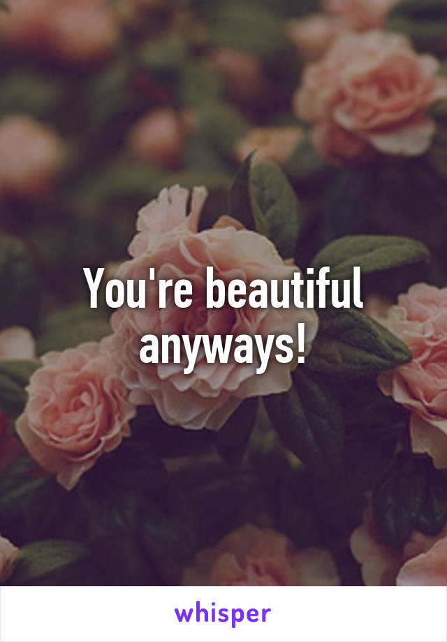 You're beautiful anyways!