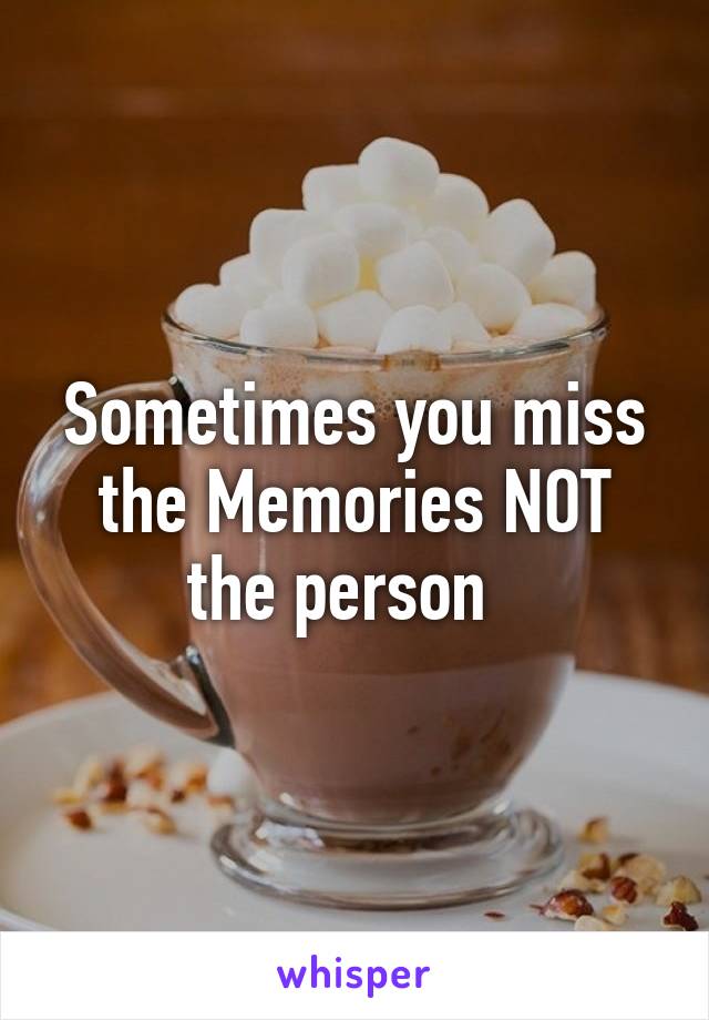 Sometimes you miss the Memories NOT the person  