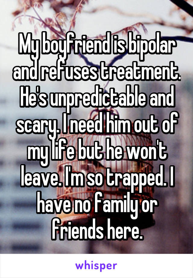 My boyfriend is bipolar and refuses treatment. He's unpredictable and scary. I need him out of my life but he won't leave. I'm so trapped. I have no family or friends here.