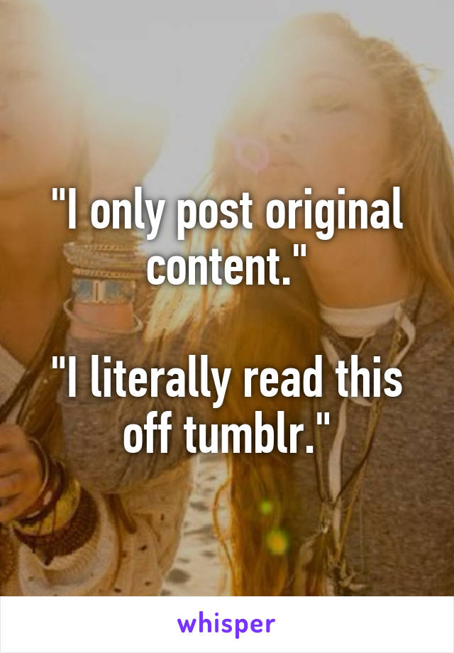 "I only post original content."

"I literally read this off tumblr."