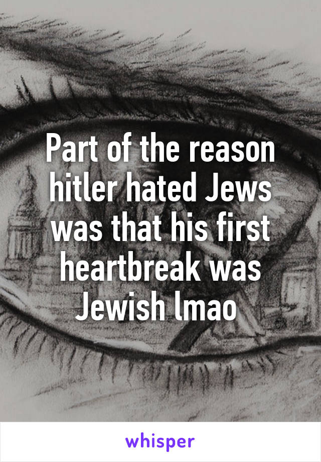 Part of the reason hitler hated Jews was that his first heartbreak was Jewish lmao 