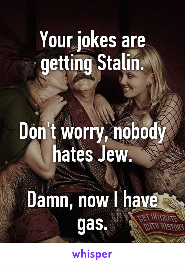 Your jokes are getting Stalin.


Don't worry, nobody hates Jew.

Damn, now I have gas.