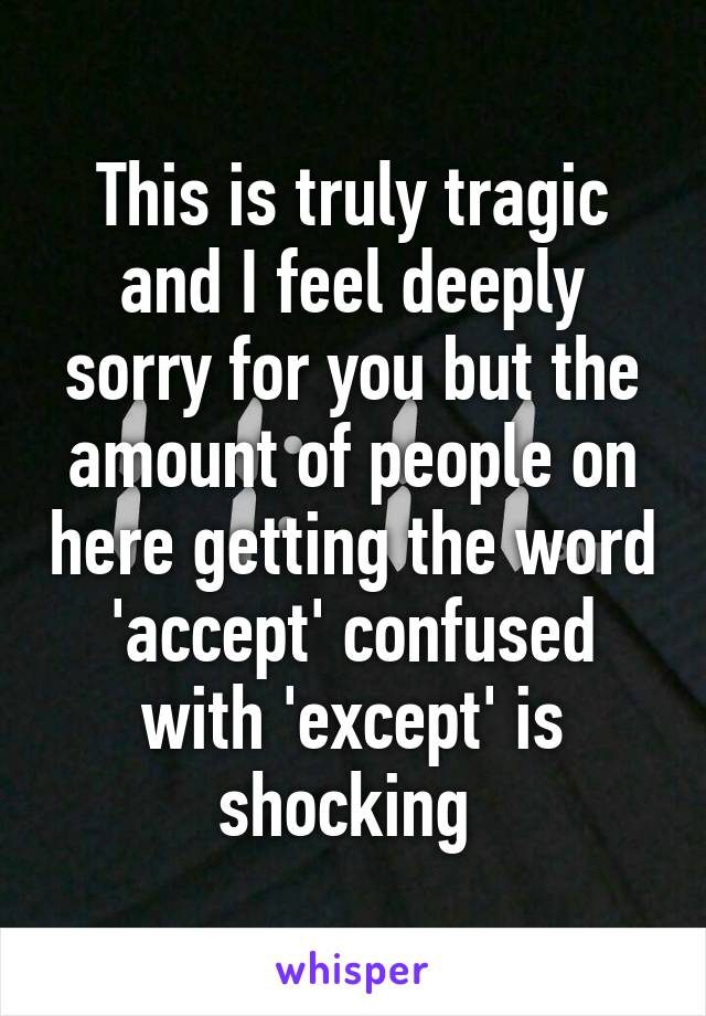 This is truly tragic and I feel deeply sorry for you but the amount of people on here getting the word 'accept' confused with 'except' is shocking 