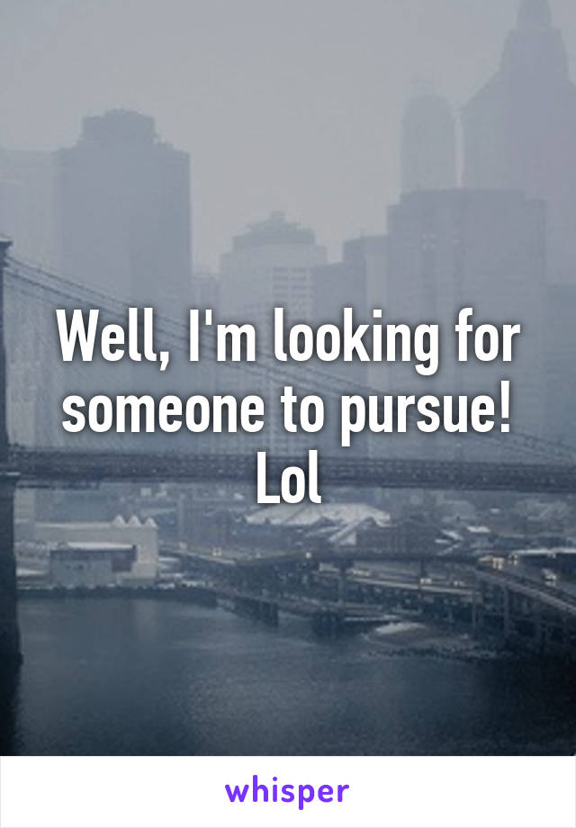 Well, I'm looking for someone to pursue! Lol