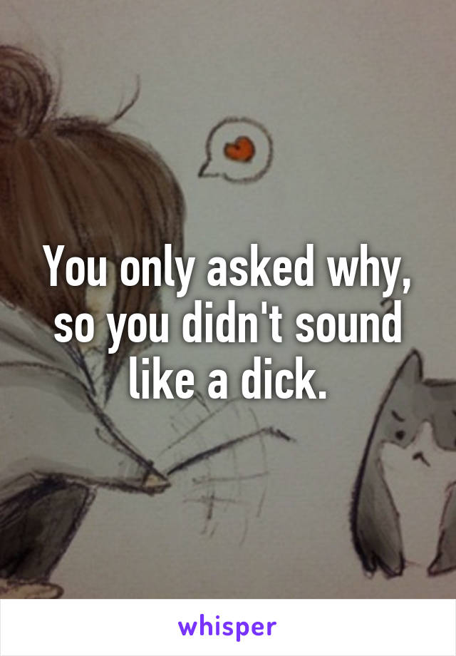 You only asked why, so you didn't sound like a dick.