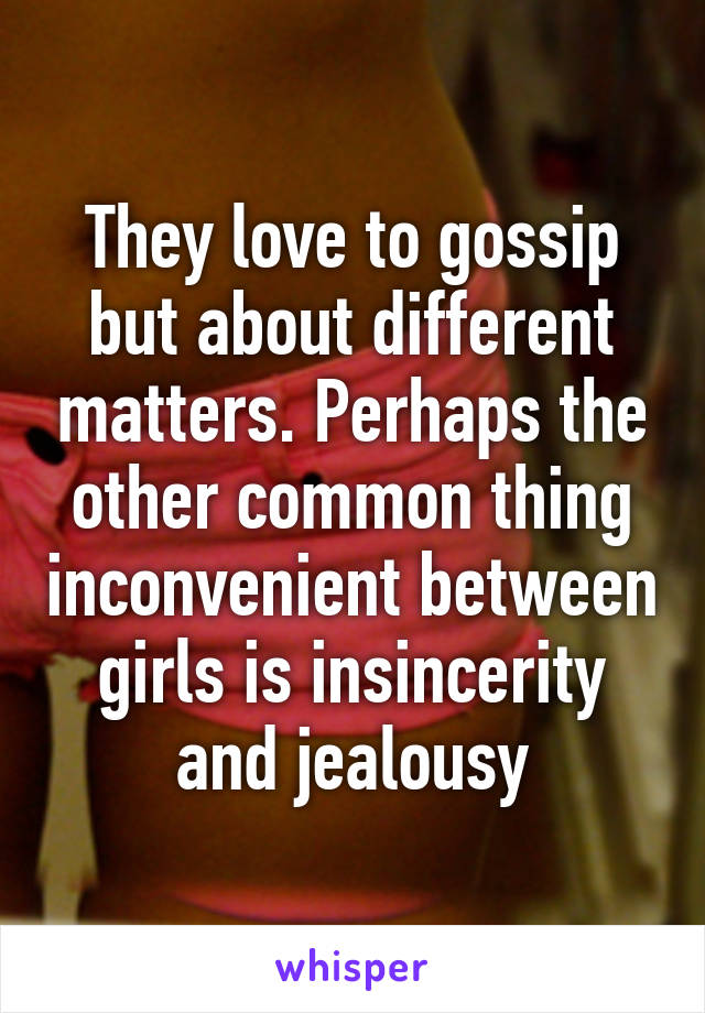 They love to gossip but about different matters. Perhaps the other common thing inconvenient between girls is insincerity and jealousy