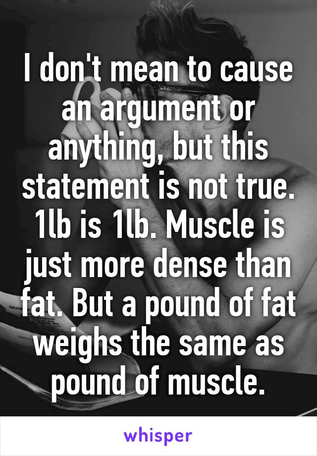 I don't mean to cause an argument or anything, but this statement is not true. 1lb is 1lb. Muscle is just more dense than fat. But a pound of fat weighs the same as pound of muscle.