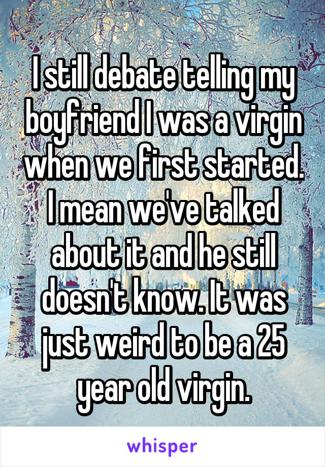 I still debate telling my boyfriend I was a virgin when we first started. I mean we've talked about it and he still doesn't know. It was just weird to be a 25 year old virgin.