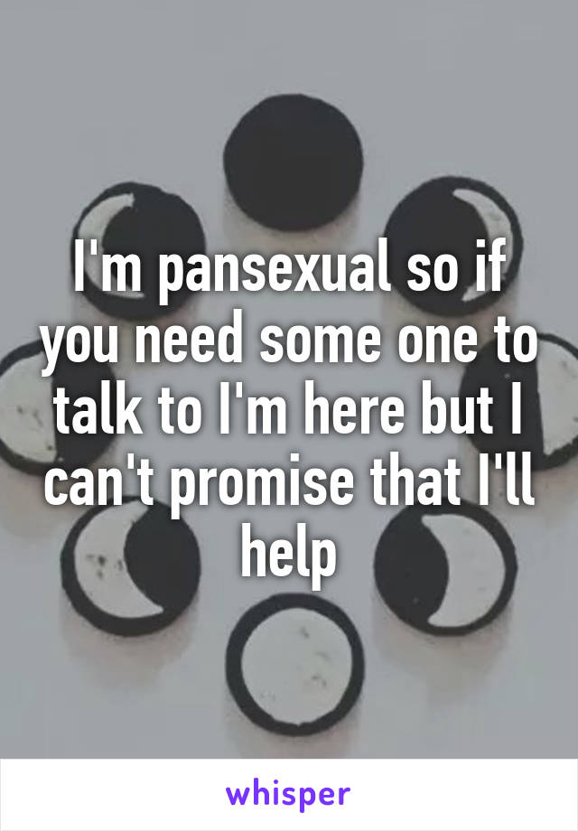 I'm pansexual so if you need some one to talk to I'm here but I can't promise that I'll help