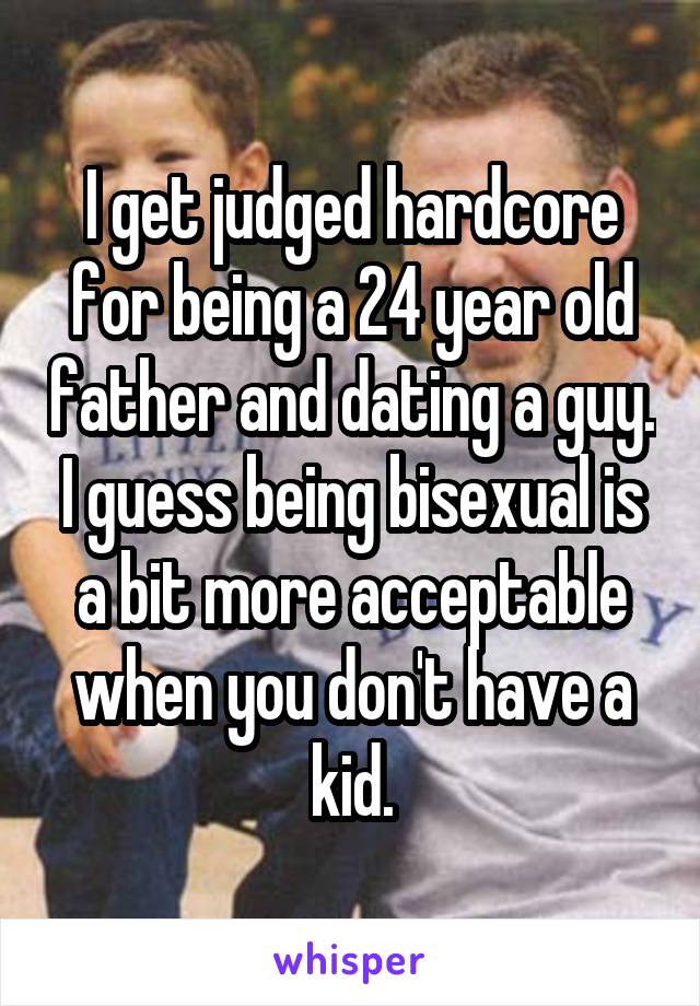 I get judged hardcore for being a 24 year old father and dating a guy. I guess being bisexual is a bit more acceptable when you don't have a kid.