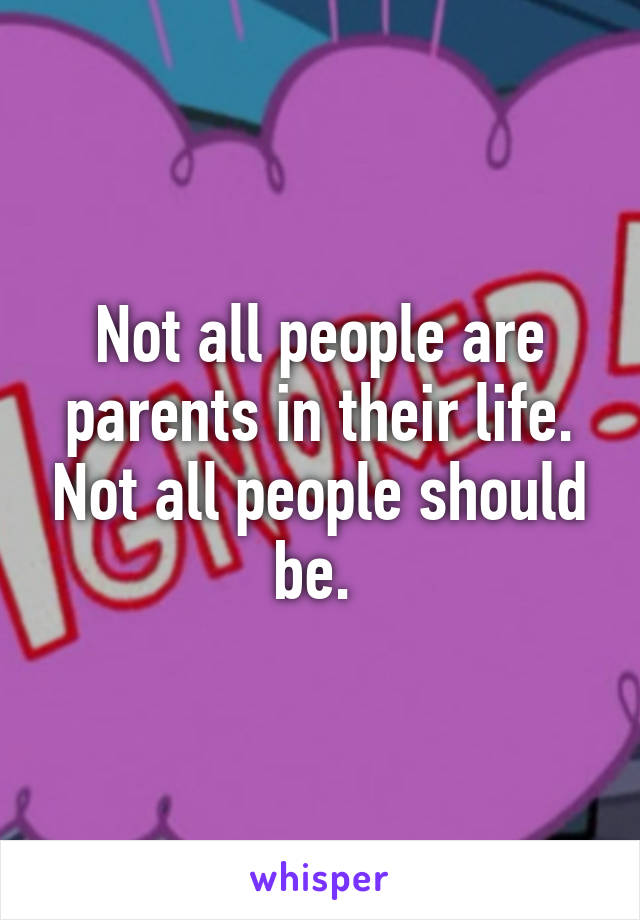 Not all people are parents in their life. Not all people should be. 