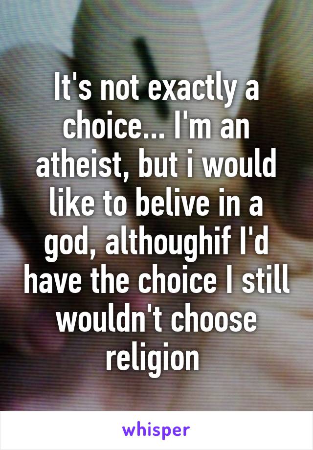 It's not exactly a choice... I'm an atheist, but i would like to belive in a god, althoughif I'd have the choice I still wouldn't choose religion 