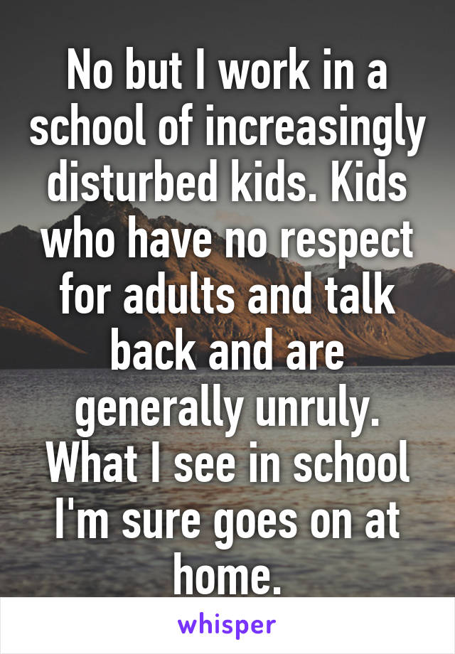 No but I work in a school of increasingly disturbed kids. Kids who have no respect for adults and talk back and are generally unruly. What I see in school I'm sure goes on at home.