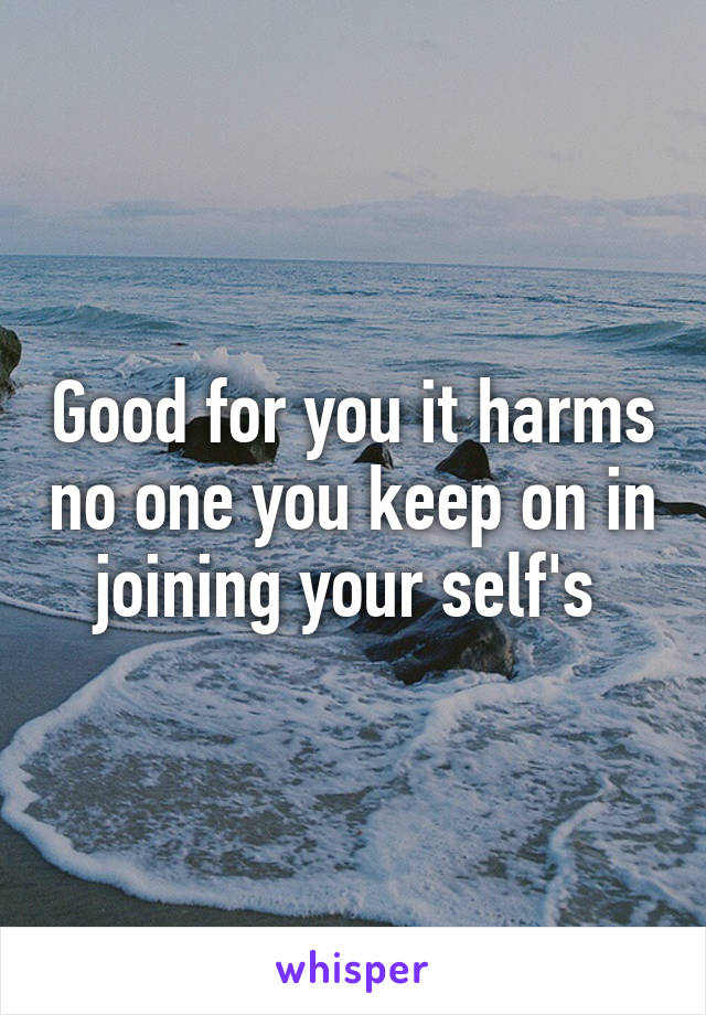 Good for you it harms no one you keep on in joining your self's 
