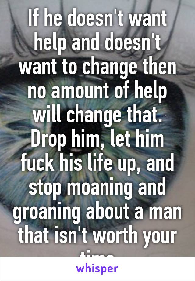 If he doesn't want help and doesn't want to change then no amount of help will change that. Drop him, let him fuck his life up, and stop moaning and groaning about a man that isn't worth your time