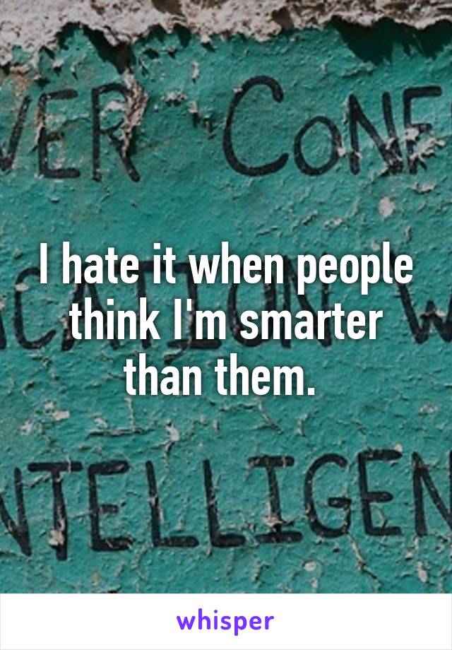 I hate it when people think I'm smarter than them. 