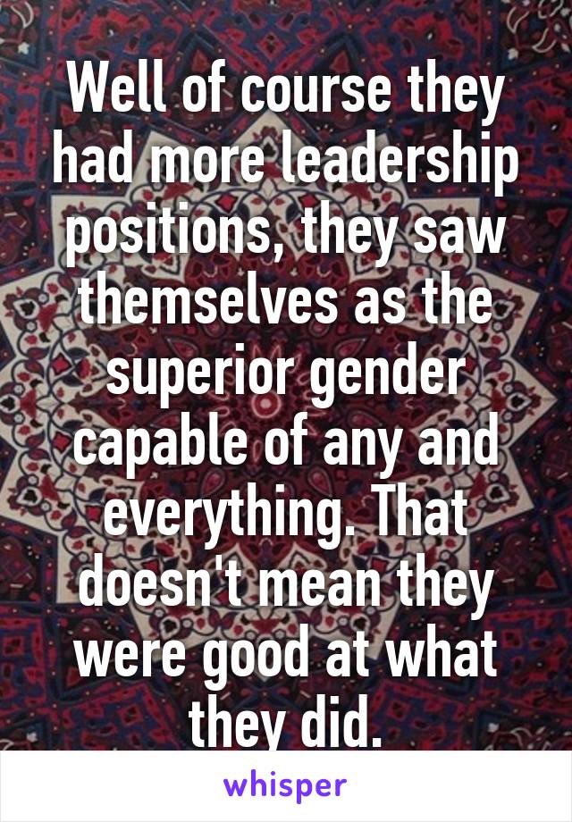 Well of course they had more leadership positions, they saw themselves as the superior gender capable of any and everything. That doesn't mean they were good at what they did.