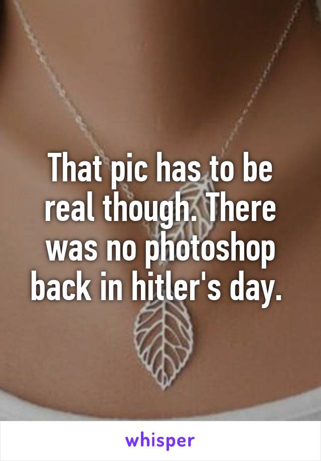 That pic has to be real though. There was no photoshop back in hitler's day. 