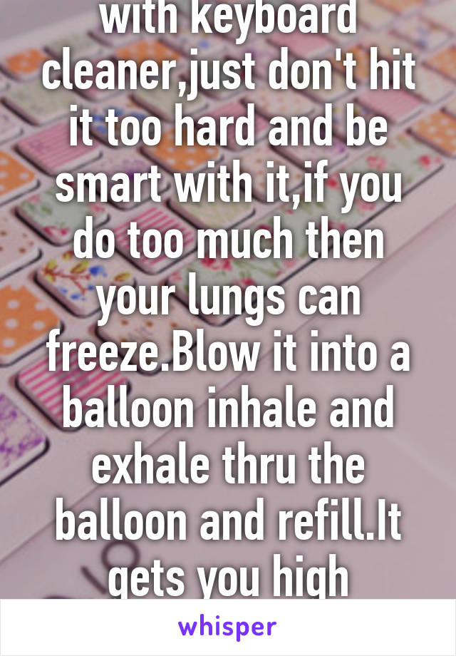 You can do whippets with keyboard cleaner,just don't hit it too hard and be smart with it,if you do too much then your lungs can freeze.Blow it into a balloon inhale and exhale thru the balloon and refill.It gets you high intensely for a few min