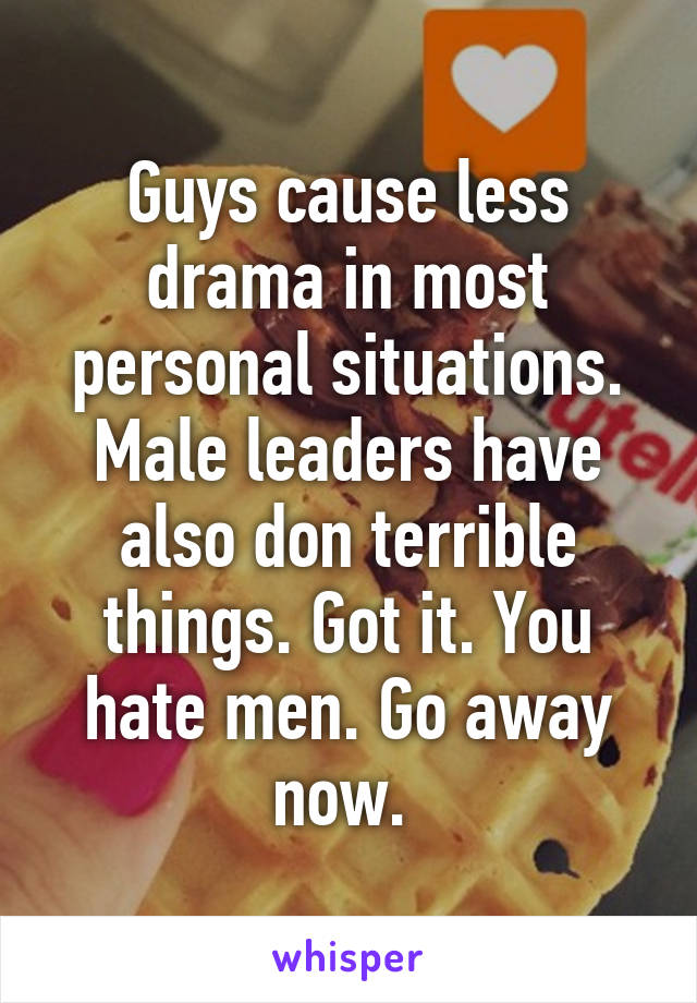 Guys cause less drama in most personal situations. Male leaders have also don terrible things. Got it. You hate men. Go away now. 