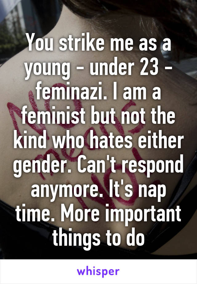 You strike me as a young - under 23 - feminazi. I am a feminist but not the kind who hates either gender. Can't respond anymore. It's nap time. More important things to do