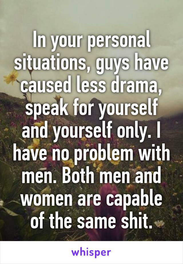 In your personal situations, guys have caused less drama, speak for yourself and yourself only. I have no problem with men. Both men and women are capable of the same shit.