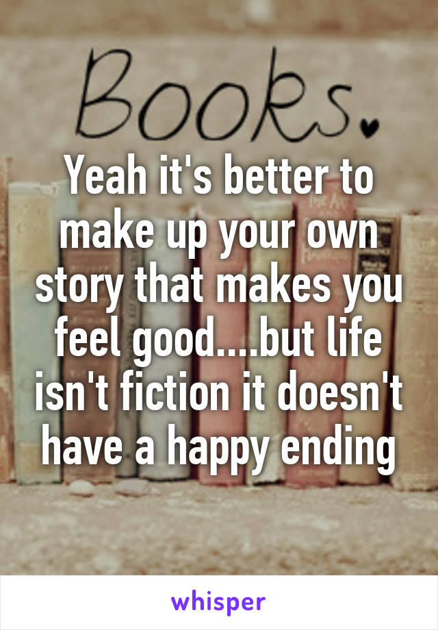 Yeah it's better to make up your own story that makes you feel good....but life isn't fiction it doesn't have a happy ending