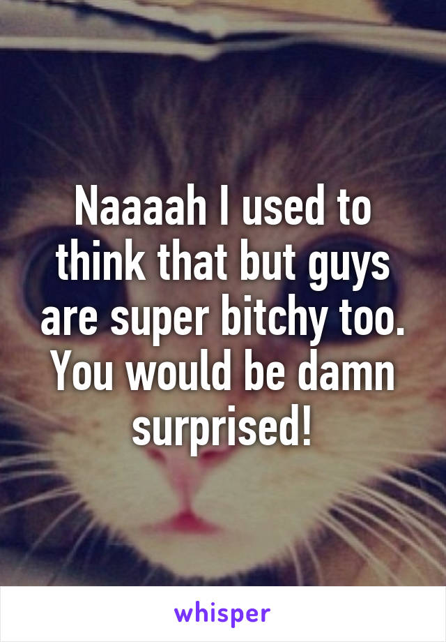 Naaaah I used to think that but guys are super bitchy too.
You would be damn surprised!