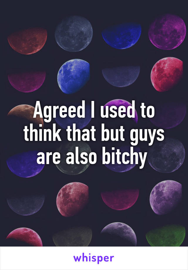 Agreed I used to think that but guys are also bitchy 