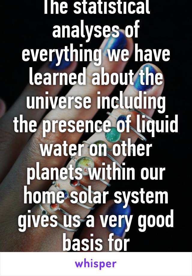 The statistical analyses of everything we have learned about the universe including the presence of liquid water on other planets within our home solar system gives us a very good basis for understanding that...