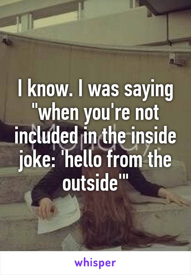 I know. I was saying "when you're not included in the inside joke: 'hello from the outside'"