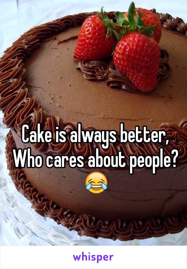 Cake is always better,
Who cares about people? 😂