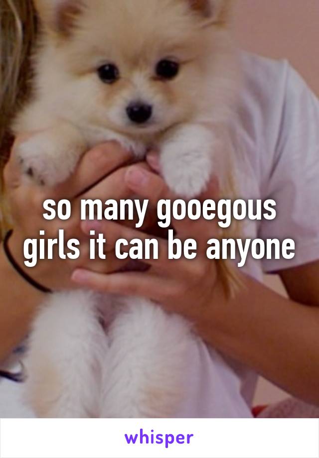 so many gooegous girls it can be anyone