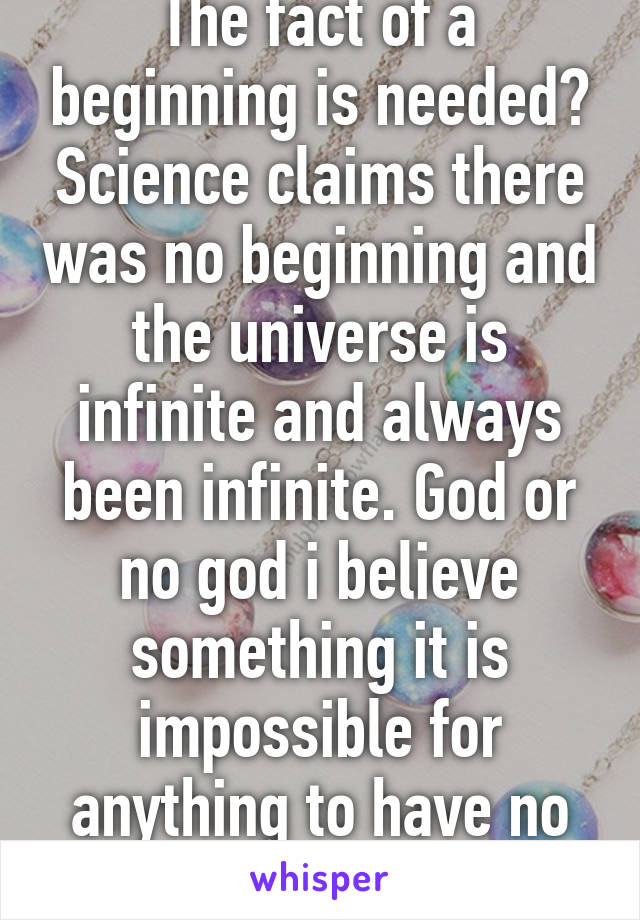 The fact of a beginning is needed? Science claims there was no beginning and the universe is infinite and always been infinite. God or no god i believe something it is impossible for anything to have no beginning 