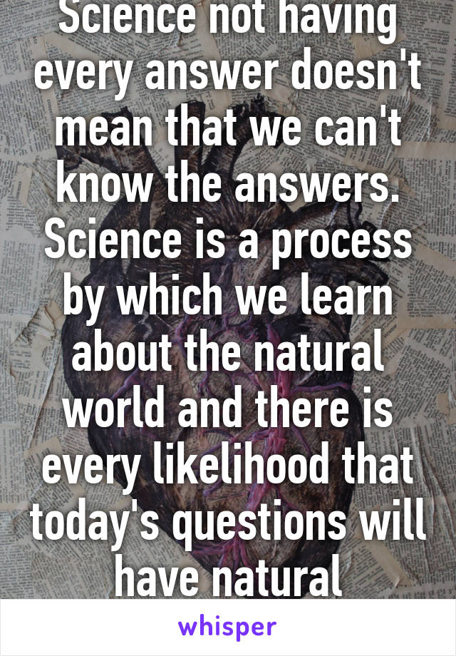 Science not having every answer doesn't mean that we can't know the answers. Science is a process by which we learn about the natural world and there is every likelihood that today's questions will have natural answers.