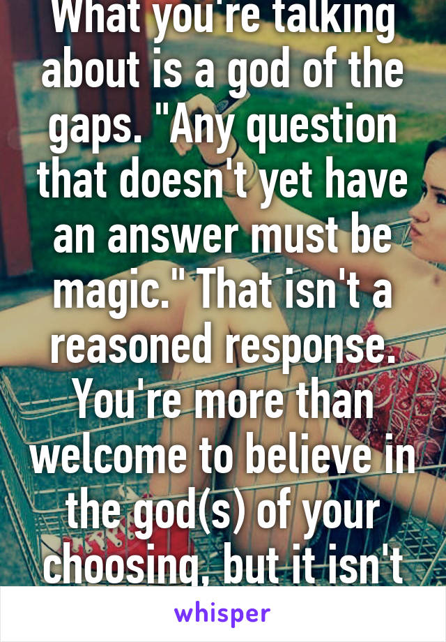 What you're talking about is a god of the gaps. "Any question that doesn't yet have an answer must be magic." That isn't a reasoned response. You're more than welcome to believe in the god(s) of your choosing, but it isn't logical.