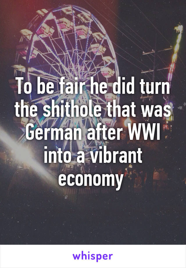 To be fair he did turn the shithole that was German after WWI into a vibrant economy 