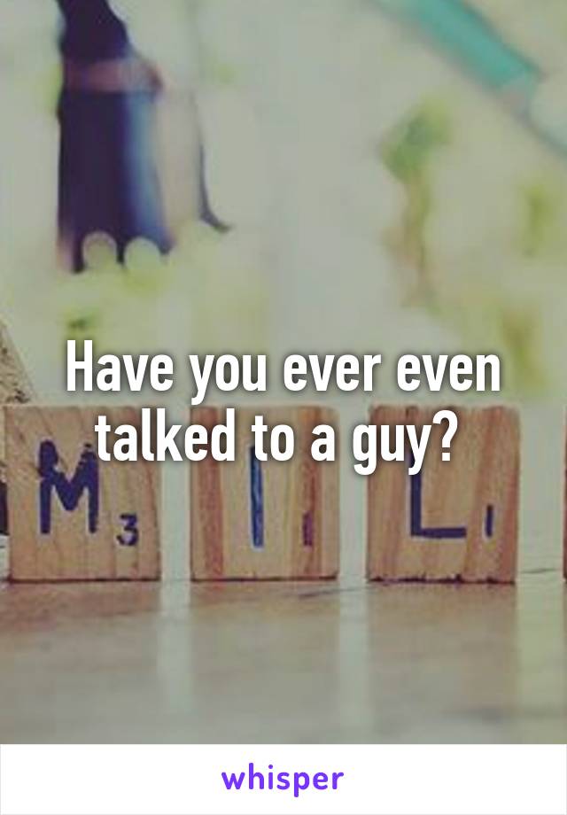 Have you ever even talked to a guy? 