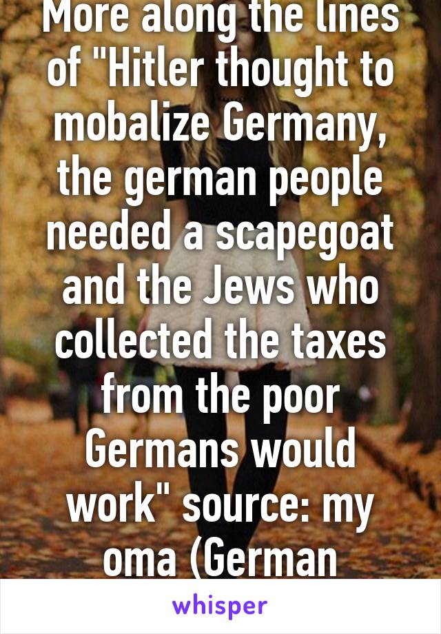 More along the lines of "Hitler thought to mobalize Germany, the german people needed a scapegoat and the Jews who collected the taxes from the poor Germans would work" source: my oma (German grandma)