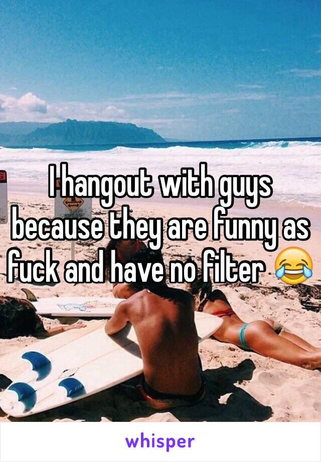 I hangout with guys because they are funny as fuck and have no filter 😂