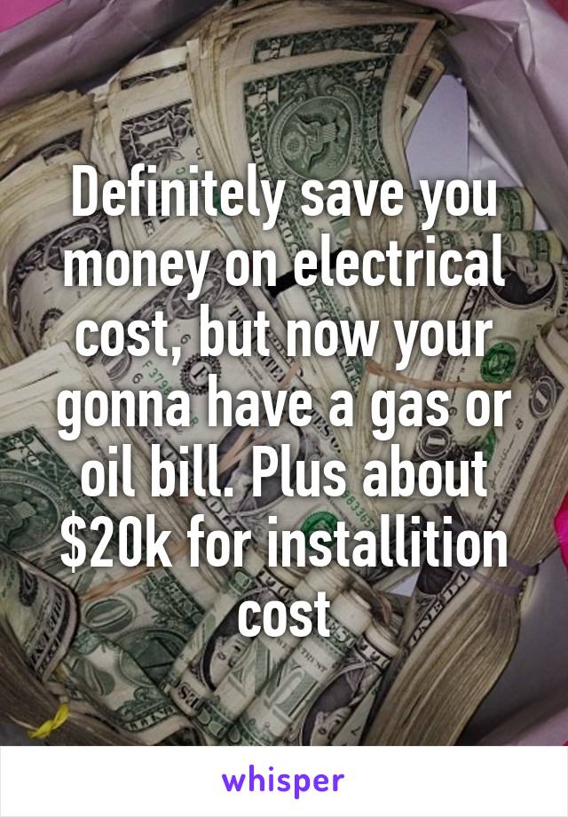 Definitely save you money on electrical cost, but now your gonna have a gas or oil bill. Plus about $20k for installition cost