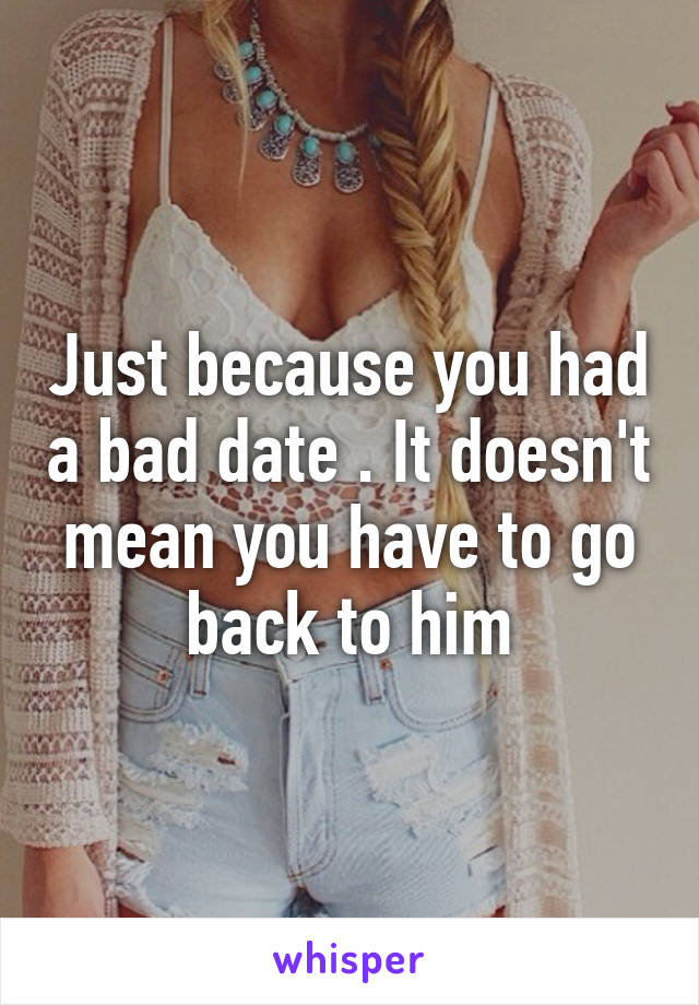 Just because you had a bad date . It doesn't mean you have to go back to him