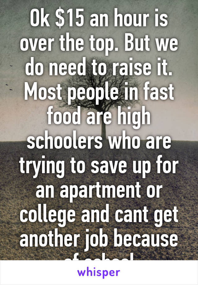 Ok $15 an hour is over the top. But we do need to raise it. Most people in fast food are high schoolers who are trying to save up for an apartment or college and cant get another job because of school