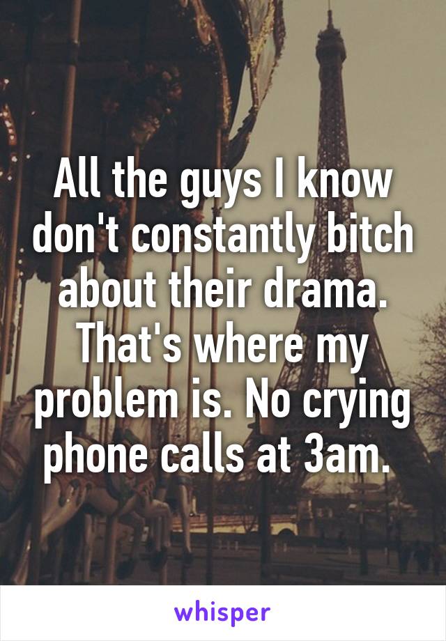 All the guys I know don't constantly bitch about their drama. That's where my problem is. No crying phone calls at 3am. 