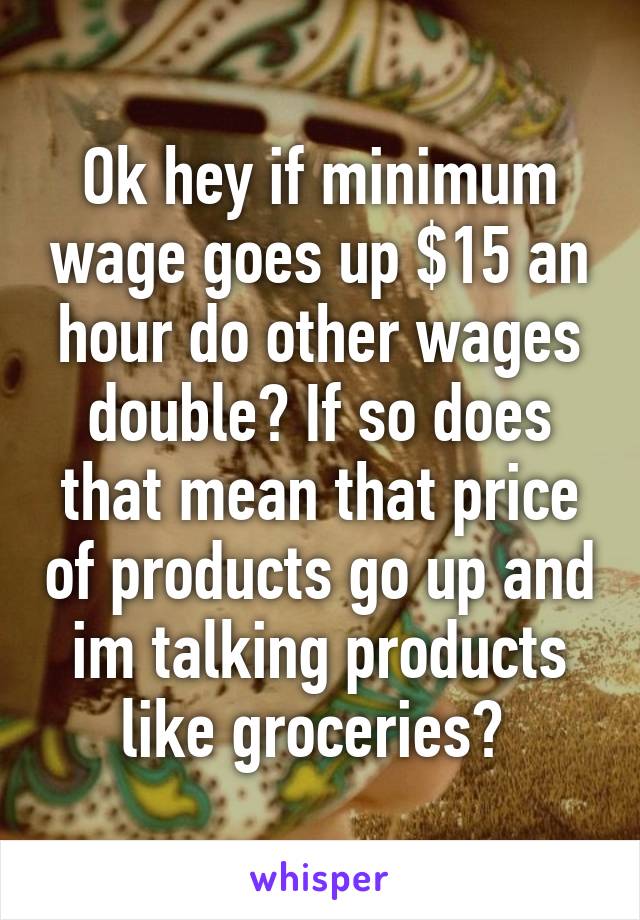 Ok hey if minimum wage goes up $15 an hour do other wages double? If so does that mean that price of products go up and im talking products like groceries? 