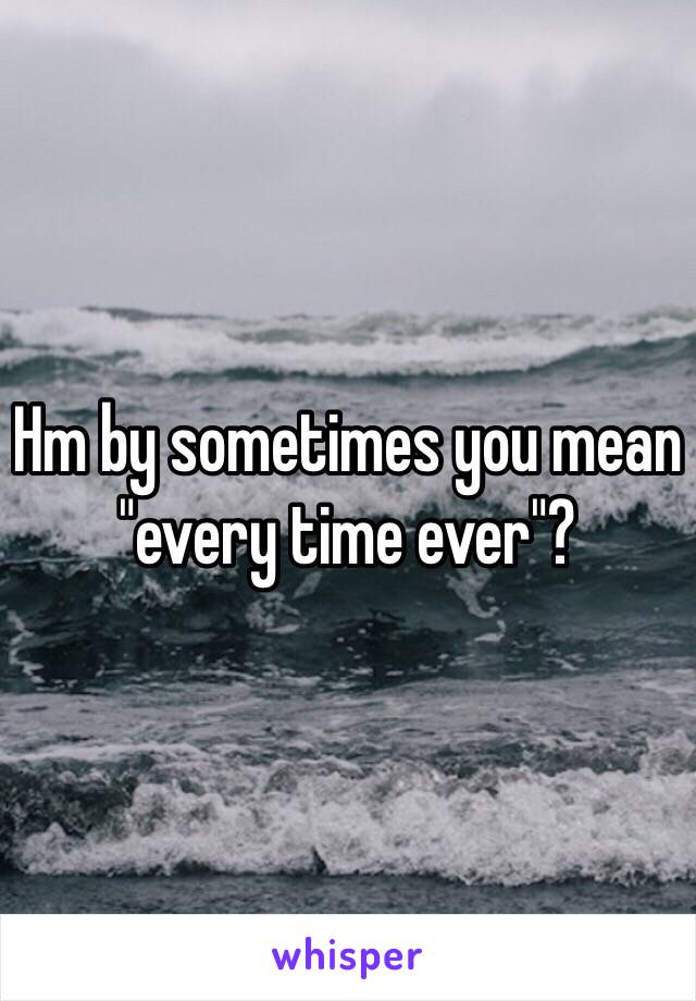 Hm by sometimes you mean "every time ever"?
